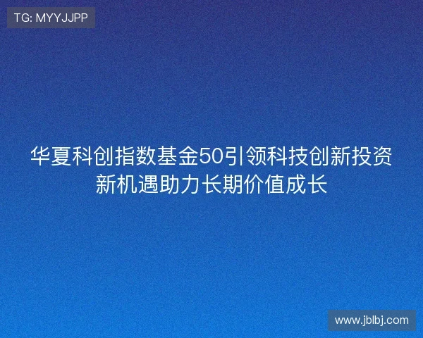 华夏科创指数基金50引领科技创新投资新机遇助力长期价值成长